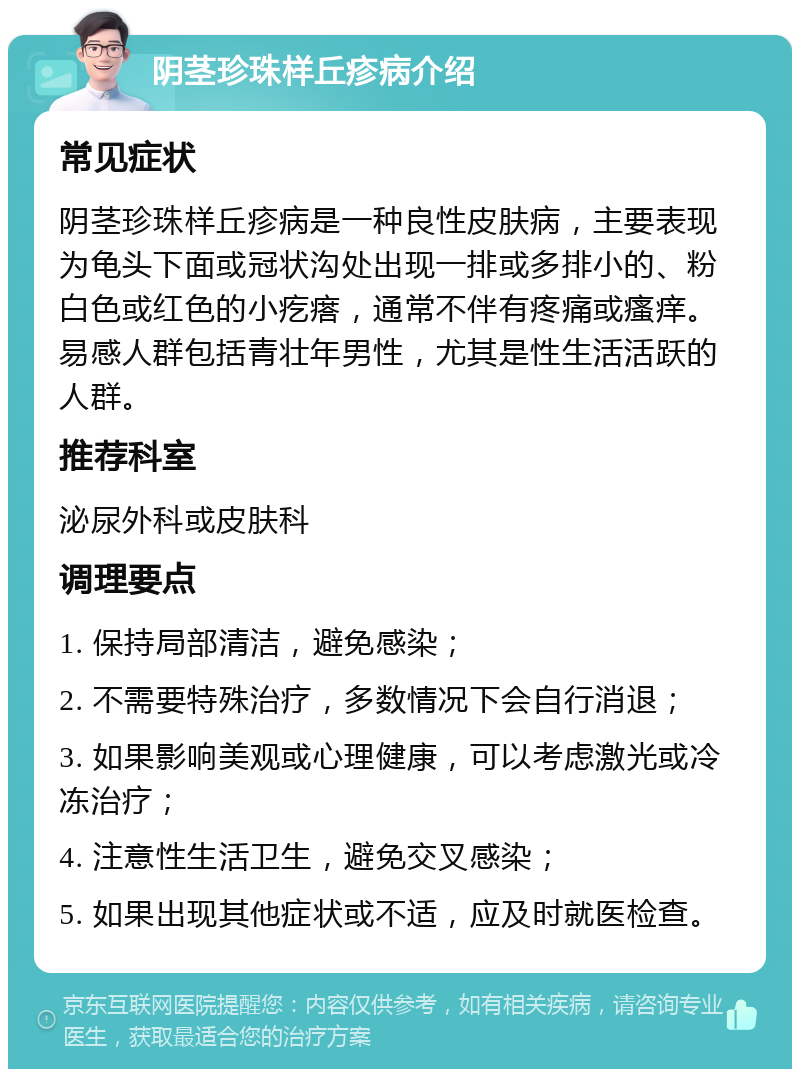 阴茎珍珠样丘疹病介绍 常见症状 阴茎珍珠样丘疹病是一种良性皮肤病，主要表现为龟头下面或冠状沟处出现一排或多排小的、粉白色或红色的小疙瘩，通常不伴有疼痛或瘙痒。易感人群包括青壮年男性，尤其是性生活活跃的人群。 推荐科室 泌尿外科或皮肤科 调理要点 1. 保持局部清洁，避免感染； 2. 不需要特殊治疗，多数情况下会自行消退； 3. 如果影响美观或心理健康，可以考虑激光或冷冻治疗； 4. 注意性生活卫生，避免交叉感染； 5. 如果出现其他症状或不适，应及时就医检查。