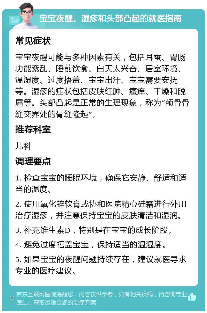 宝宝夜醒、湿疹和头部凸起的就医指南 常见症状 宝宝夜醒可能与多种因素有关，包括耳蚕、胃肠功能紊乱、睡前饮食、白天太兴奋、居室环境、温湿度、过度捂盖、宝宝出汗、宝宝需要安抚等。湿疹的症状包括皮肤红肿、瘙痒、干燥和脱屑等。头部凸起是正常的生理现象，称为“颅骨骨缝交界处的骨缝隆起”。 推荐科室 儿科 调理要点 1. 检查宝宝的睡眠环境，确保它安静、舒适和适当的温度。 2. 使用氧化锌软膏或协和医院精心硅霜进行外用治疗湿疹，并注意保持宝宝的皮肤清洁和湿润。 3. 补充维生素D，特别是在宝宝的成长阶段。 4. 避免过度捂盖宝宝，保持适当的温湿度。 5. 如果宝宝的夜醒问题持续存在，建议就医寻求专业的医疗建议。