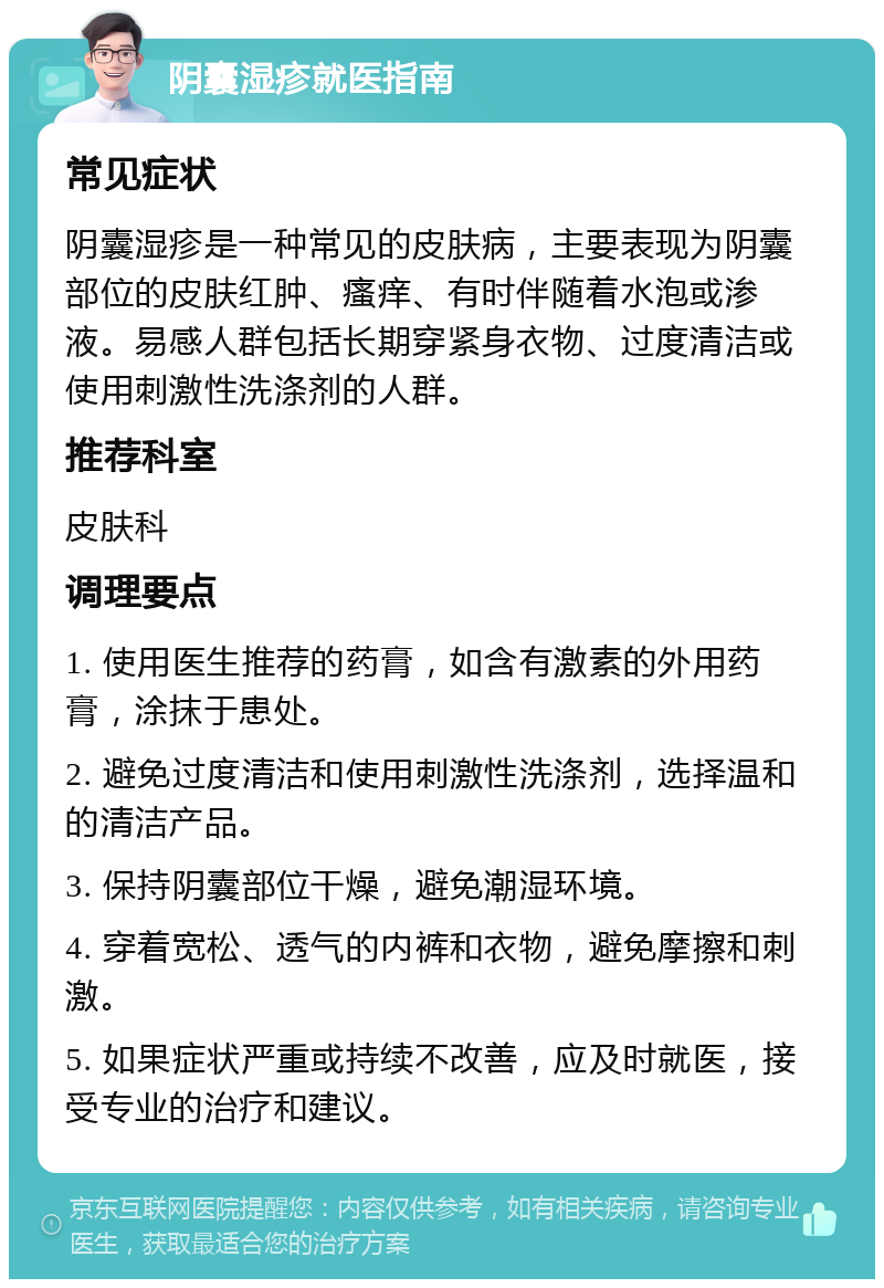 阴囊湿疹就医指南 常见症状 阴囊湿疹是一种常见的皮肤病，主要表现为阴囊部位的皮肤红肿、瘙痒、有时伴随着水泡或渗液。易感人群包括长期穿紧身衣物、过度清洁或使用刺激性洗涤剂的人群。 推荐科室 皮肤科 调理要点 1. 使用医生推荐的药膏，如含有激素的外用药膏，涂抹于患处。 2. 避免过度清洁和使用刺激性洗涤剂，选择温和的清洁产品。 3. 保持阴囊部位干燥，避免潮湿环境。 4. 穿着宽松、透气的内裤和衣物，避免摩擦和刺激。 5. 如果症状严重或持续不改善，应及时就医，接受专业的治疗和建议。