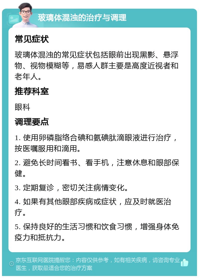 玻璃体混浊的治疗与调理 常见症状 玻璃体混浊的常见症状包括眼前出现黑影、悬浮物、视物模糊等，易感人群主要是高度近视者和老年人。 推荐科室 眼科 调理要点 1. 使用卵磷脂络合碘和氨碘肽滴眼液进行治疗，按医嘱服用和滴用。 2. 避免长时间看书、看手机，注意休息和眼部保健。 3. 定期复诊，密切关注病情变化。 4. 如果有其他眼部疾病或症状，应及时就医治疗。 5. 保持良好的生活习惯和饮食习惯，增强身体免疫力和抵抗力。