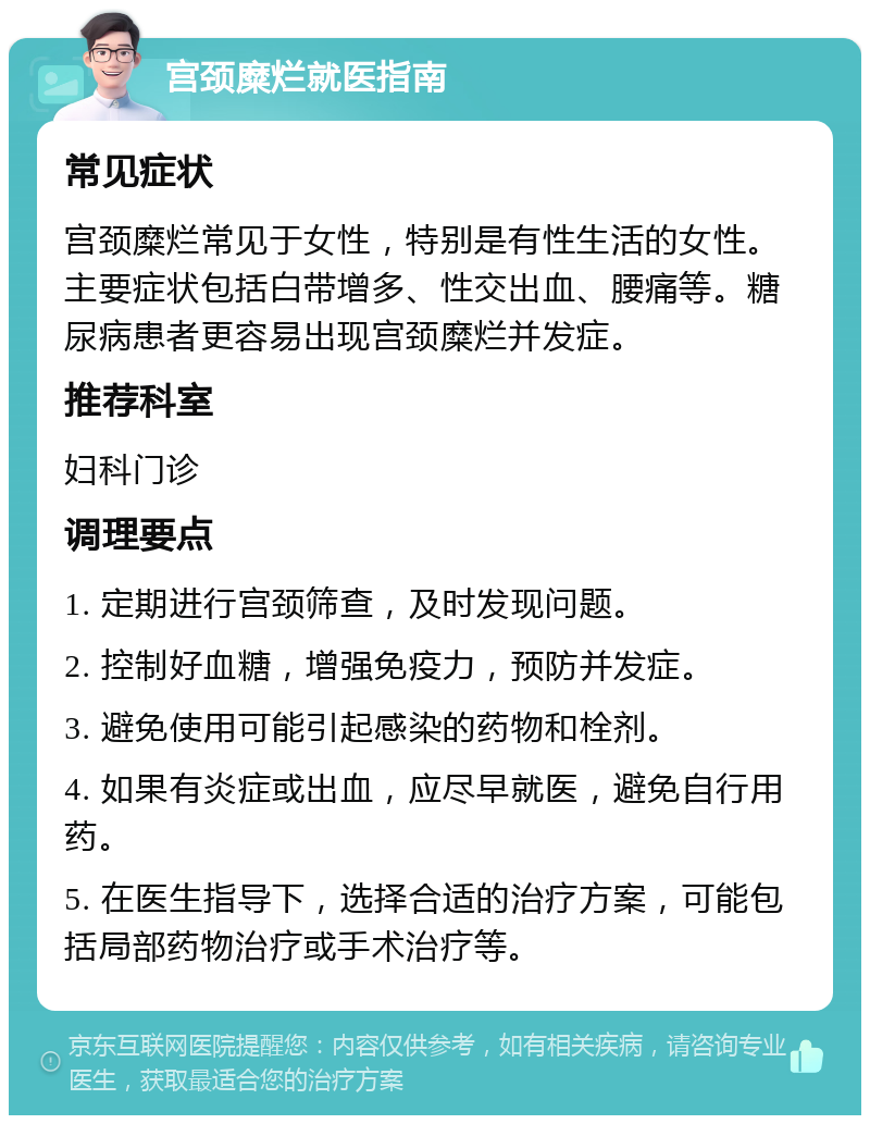 宫颈糜烂就医指南 常见症状 宫颈糜烂常见于女性，特别是有性生活的女性。主要症状包括白带增多、性交出血、腰痛等。糖尿病患者更容易出现宫颈糜烂并发症。 推荐科室 妇科门诊 调理要点 1. 定期进行宫颈筛查，及时发现问题。 2. 控制好血糖，增强免疫力，预防并发症。 3. 避免使用可能引起感染的药物和栓剂。 4. 如果有炎症或出血，应尽早就医，避免自行用药。 5. 在医生指导下，选择合适的治疗方案，可能包括局部药物治疗或手术治疗等。