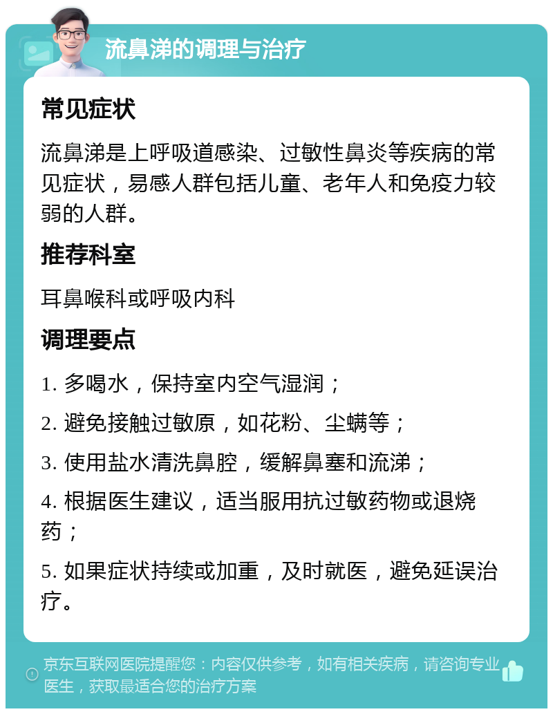 流鼻涕的调理与治疗 常见症状 流鼻涕是上呼吸道感染、过敏性鼻炎等疾病的常见症状，易感人群包括儿童、老年人和免疫力较弱的人群。 推荐科室 耳鼻喉科或呼吸内科 调理要点 1. 多喝水，保持室内空气湿润； 2. 避免接触过敏原，如花粉、尘螨等； 3. 使用盐水清洗鼻腔，缓解鼻塞和流涕； 4. 根据医生建议，适当服用抗过敏药物或退烧药； 5. 如果症状持续或加重，及时就医，避免延误治疗。