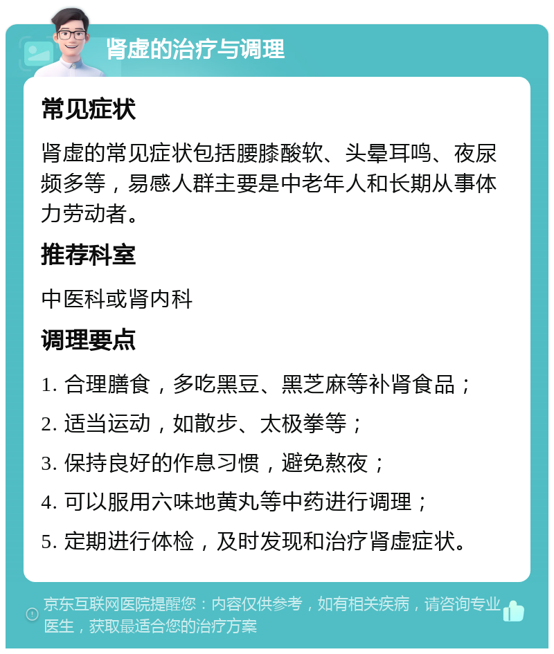 肾虚的治疗与调理 常见症状 肾虚的常见症状包括腰膝酸软、头晕耳鸣、夜尿频多等，易感人群主要是中老年人和长期从事体力劳动者。 推荐科室 中医科或肾内科 调理要点 1. 合理膳食，多吃黑豆、黑芝麻等补肾食品； 2. 适当运动，如散步、太极拳等； 3. 保持良好的作息习惯，避免熬夜； 4. 可以服用六味地黄丸等中药进行调理； 5. 定期进行体检，及时发现和治疗肾虚症状。