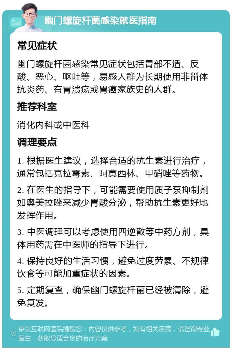 幽门螺旋杆菌感染就医指南 常见症状 幽门螺旋杆菌感染常见症状包括胃部不适、反酸、恶心、呕吐等，易感人群为长期使用非甾体抗炎药、有胃溃疡或胃癌家族史的人群。 推荐科室 消化内科或中医科 调理要点 1. 根据医生建议，选择合适的抗生素进行治疗，通常包括克拉霉素、阿莫西林、甲硝唑等药物。 2. 在医生的指导下，可能需要使用质子泵抑制剂如奥美拉唑来减少胃酸分泌，帮助抗生素更好地发挥作用。 3. 中医调理可以考虑使用四逆散等中药方剂，具体用药需在中医师的指导下进行。 4. 保持良好的生活习惯，避免过度劳累、不规律饮食等可能加重症状的因素。 5. 定期复查，确保幽门螺旋杆菌已经被清除，避免复发。