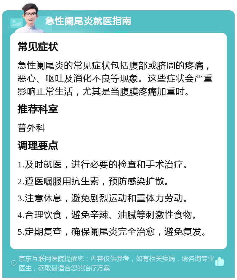 急性阑尾炎就医指南 常见症状 急性阑尾炎的常见症状包括腹部或脐周的疼痛，恶心、呕吐及消化不良等现象。这些症状会严重影响正常生活，尤其是当腹膜疼痛加重时。 推荐科室 普外科 调理要点 1.及时就医，进行必要的检查和手术治疗。 2.遵医嘱服用抗生素，预防感染扩散。 3.注意休息，避免剧烈运动和重体力劳动。 4.合理饮食，避免辛辣、油腻等刺激性食物。 5.定期复查，确保阑尾炎完全治愈，避免复发。