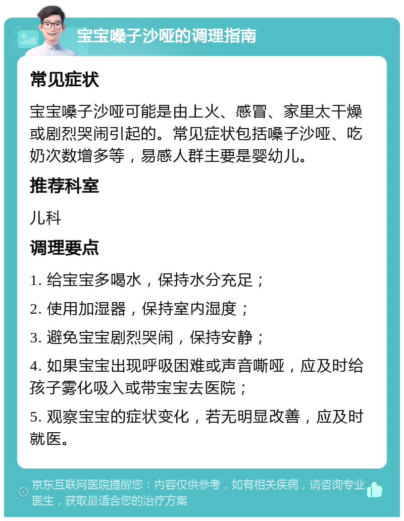 宝宝嗓子沙哑的调理指南 常见症状 宝宝嗓子沙哑可能是由上火、感冒、家里太干燥或剧烈哭闹引起的。常见症状包括嗓子沙哑、吃奶次数增多等，易感人群主要是婴幼儿。 推荐科室 儿科 调理要点 1. 给宝宝多喝水，保持水分充足； 2. 使用加湿器，保持室内湿度； 3. 避免宝宝剧烈哭闹，保持安静； 4. 如果宝宝出现呼吸困难或声音嘶哑，应及时给孩子雾化吸入或带宝宝去医院； 5. 观察宝宝的症状变化，若无明显改善，应及时就医。