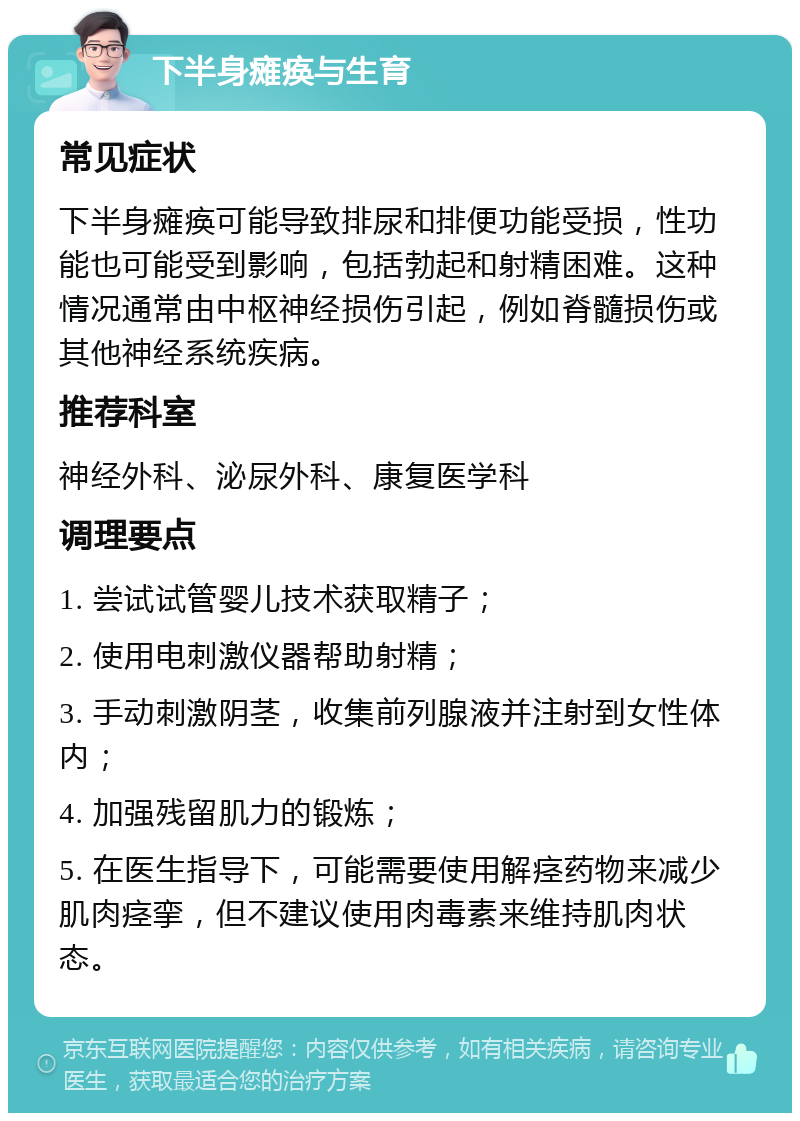 下半身瘫痪与生育 常见症状 下半身瘫痪可能导致排尿和排便功能受损，性功能也可能受到影响，包括勃起和射精困难。这种情况通常由中枢神经损伤引起，例如脊髓损伤或其他神经系统疾病。 推荐科室 神经外科、泌尿外科、康复医学科 调理要点 1. 尝试试管婴儿技术获取精子； 2. 使用电刺激仪器帮助射精； 3. 手动刺激阴茎，收集前列腺液并注射到女性体内； 4. 加强残留肌力的锻炼； 5. 在医生指导下，可能需要使用解痉药物来减少肌肉痉挛，但不建议使用肉毒素来维持肌肉状态。