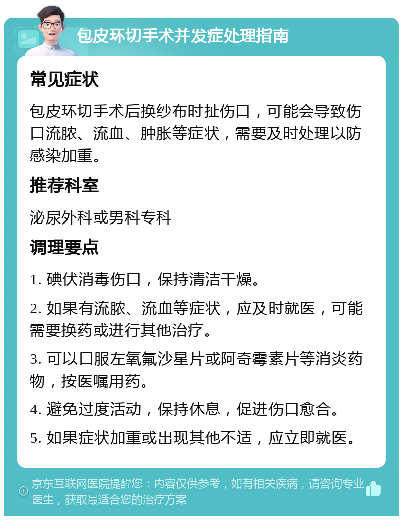 包皮环切手术并发症处理指南 常见症状 包皮环切手术后换纱布时扯伤口，可能会导致伤口流脓、流血、肿胀等症状，需要及时处理以防感染加重。 推荐科室 泌尿外科或男科专科 调理要点 1. 碘伏消毒伤口，保持清洁干燥。 2. 如果有流脓、流血等症状，应及时就医，可能需要换药或进行其他治疗。 3. 可以口服左氧氟沙星片或阿奇霉素片等消炎药物，按医嘱用药。 4. 避免过度活动，保持休息，促进伤口愈合。 5. 如果症状加重或出现其他不适，应立即就医。