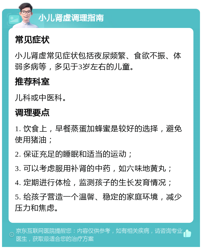 小儿肾虚调理指南 常见症状 小儿肾虚常见症状包括夜尿频繁、食欲不振、体弱多病等，多见于3岁左右的儿童。 推荐科室 儿科或中医科。 调理要点 1. 饮食上，早餐蒸蛋加蜂蜜是较好的选择，避免使用猪油； 2. 保证充足的睡眠和适当的运动； 3. 可以考虑服用补肾的中药，如六味地黄丸； 4. 定期进行体检，监测孩子的生长发育情况； 5. 给孩子营造一个温馨、稳定的家庭环境，减少压力和焦虑。