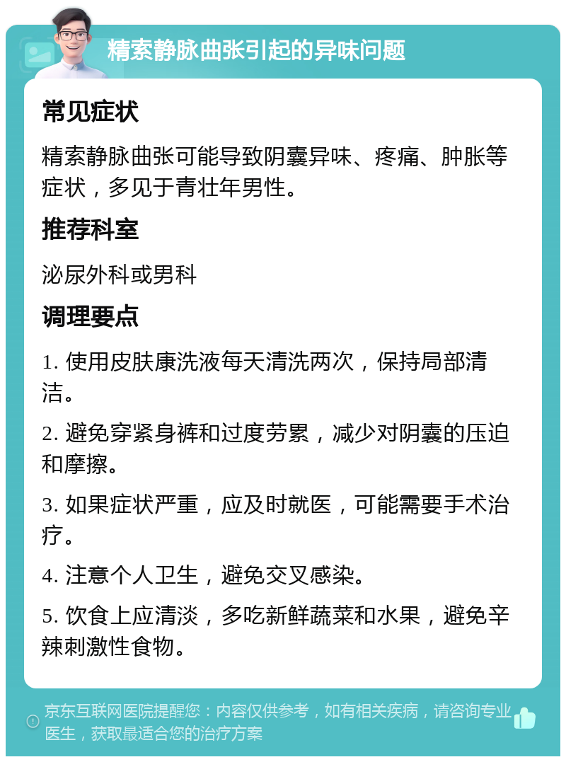 精索静脉曲张引起的异味问题 常见症状 精索静脉曲张可能导致阴囊异味、疼痛、肿胀等症状，多见于青壮年男性。 推荐科室 泌尿外科或男科 调理要点 1. 使用皮肤康洗液每天清洗两次，保持局部清洁。 2. 避免穿紧身裤和过度劳累，减少对阴囊的压迫和摩擦。 3. 如果症状严重，应及时就医，可能需要手术治疗。 4. 注意个人卫生，避免交叉感染。 5. 饮食上应清淡，多吃新鲜蔬菜和水果，避免辛辣刺激性食物。