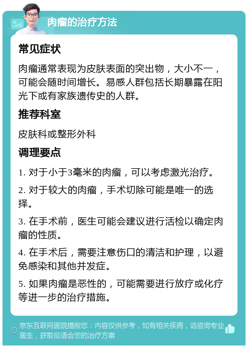 肉瘤的治疗方法 常见症状 肉瘤通常表现为皮肤表面的突出物，大小不一，可能会随时间增长。易感人群包括长期暴露在阳光下或有家族遗传史的人群。 推荐科室 皮肤科或整形外科 调理要点 1. 对于小于3毫米的肉瘤，可以考虑激光治疗。 2. 对于较大的肉瘤，手术切除可能是唯一的选择。 3. 在手术前，医生可能会建议进行活检以确定肉瘤的性质。 4. 在手术后，需要注意伤口的清洁和护理，以避免感染和其他并发症。 5. 如果肉瘤是恶性的，可能需要进行放疗或化疗等进一步的治疗措施。