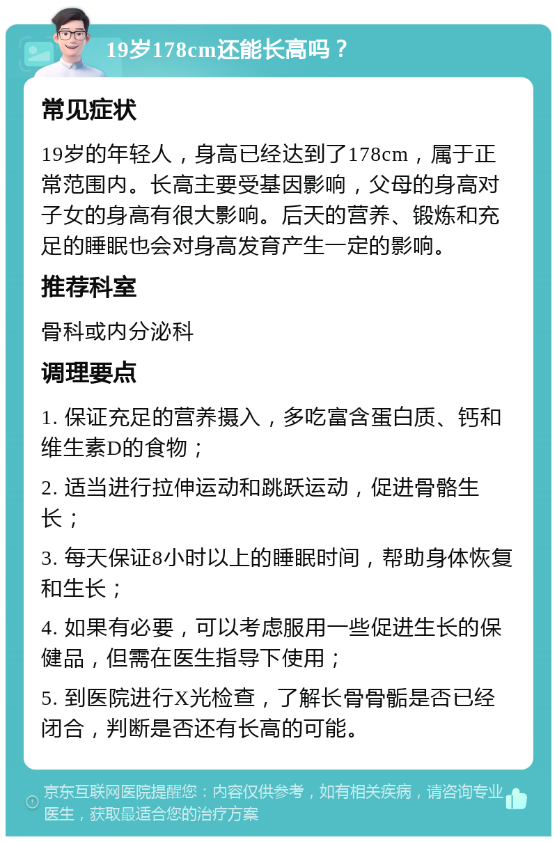 19岁178cm还能长高吗？ 常见症状 19岁的年轻人，身高已经达到了178cm，属于正常范围内。长高主要受基因影响，父母的身高对子女的身高有很大影响。后天的营养、锻炼和充足的睡眠也会对身高发育产生一定的影响。 推荐科室 骨科或内分泌科 调理要点 1. 保证充足的营养摄入，多吃富含蛋白质、钙和维生素D的食物； 2. 适当进行拉伸运动和跳跃运动，促进骨骼生长； 3. 每天保证8小时以上的睡眠时间，帮助身体恢复和生长； 4. 如果有必要，可以考虑服用一些促进生长的保健品，但需在医生指导下使用； 5. 到医院进行X光检查，了解长骨骨骺是否已经闭合，判断是否还有长高的可能。