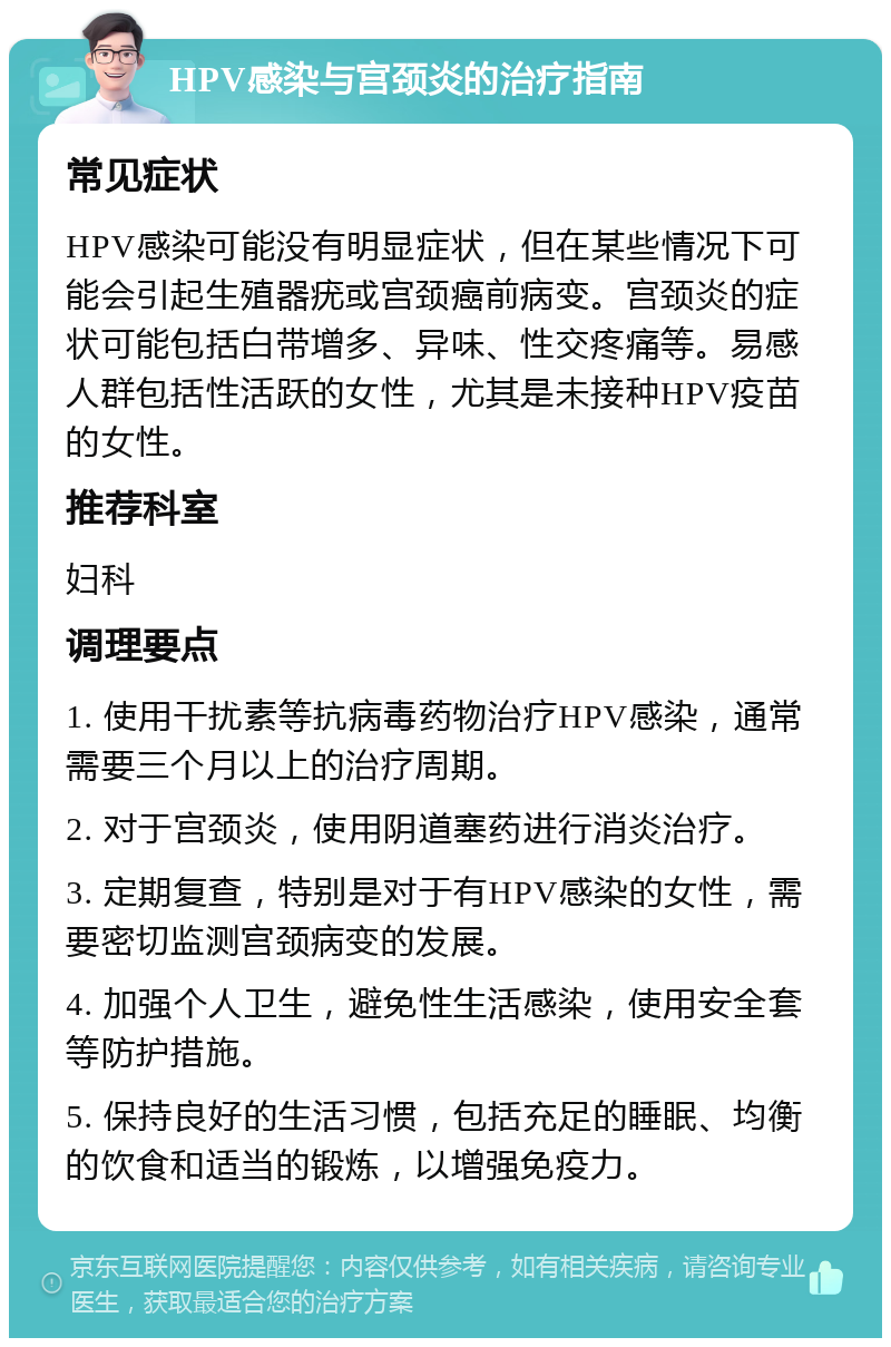 HPV感染与宫颈炎的治疗指南 常见症状 HPV感染可能没有明显症状，但在某些情况下可能会引起生殖器疣或宫颈癌前病变。宫颈炎的症状可能包括白带增多、异味、性交疼痛等。易感人群包括性活跃的女性，尤其是未接种HPV疫苗的女性。 推荐科室 妇科 调理要点 1. 使用干扰素等抗病毒药物治疗HPV感染，通常需要三个月以上的治疗周期。 2. 对于宫颈炎，使用阴道塞药进行消炎治疗。 3. 定期复查，特别是对于有HPV感染的女性，需要密切监测宫颈病变的发展。 4. 加强个人卫生，避免性生活感染，使用安全套等防护措施。 5. 保持良好的生活习惯，包括充足的睡眠、均衡的饮食和适当的锻炼，以增强免疫力。