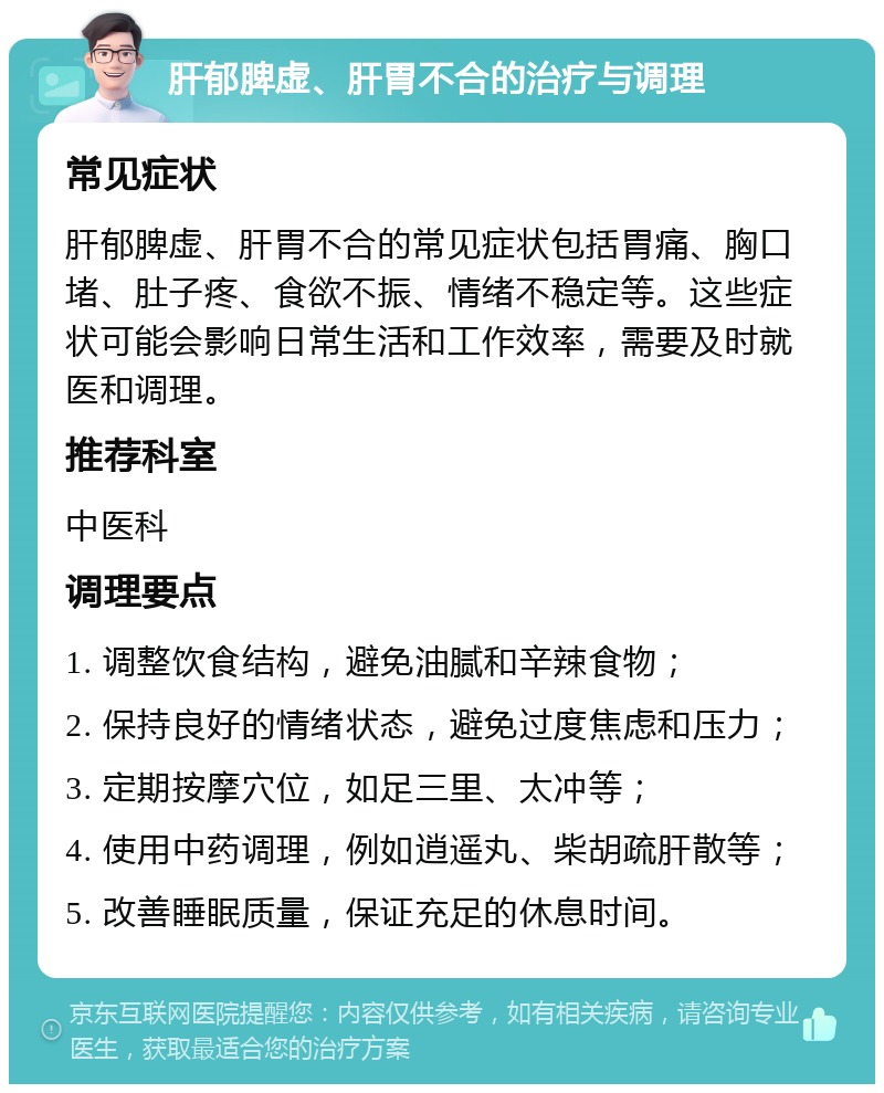 肝郁脾虚、肝胃不合的治疗与调理 常见症状 肝郁脾虚、肝胃不合的常见症状包括胃痛、胸口堵、肚子疼、食欲不振、情绪不稳定等。这些症状可能会影响日常生活和工作效率，需要及时就医和调理。 推荐科室 中医科 调理要点 1. 调整饮食结构，避免油腻和辛辣食物； 2. 保持良好的情绪状态，避免过度焦虑和压力； 3. 定期按摩穴位，如足三里、太冲等； 4. 使用中药调理，例如逍遥丸、柴胡疏肝散等； 5. 改善睡眠质量，保证充足的休息时间。