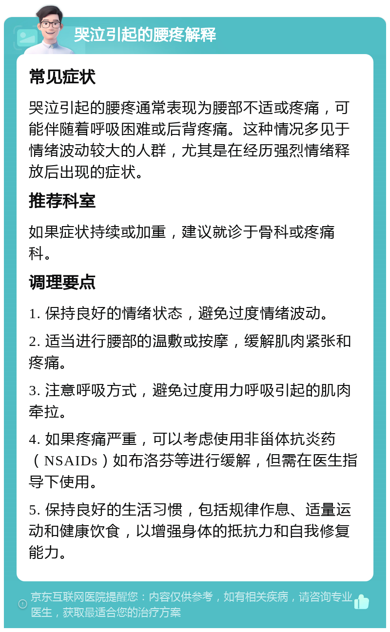 哭泣引起的腰疼解释 常见症状 哭泣引起的腰疼通常表现为腰部不适或疼痛，可能伴随着呼吸困难或后背疼痛。这种情况多见于情绪波动较大的人群，尤其是在经历强烈情绪释放后出现的症状。 推荐科室 如果症状持续或加重，建议就诊于骨科或疼痛科。 调理要点 1. 保持良好的情绪状态，避免过度情绪波动。 2. 适当进行腰部的温敷或按摩，缓解肌肉紧张和疼痛。 3. 注意呼吸方式，避免过度用力呼吸引起的肌肉牵拉。 4. 如果疼痛严重，可以考虑使用非甾体抗炎药（NSAIDs）如布洛芬等进行缓解，但需在医生指导下使用。 5. 保持良好的生活习惯，包括规律作息、适量运动和健康饮食，以增强身体的抵抗力和自我修复能力。