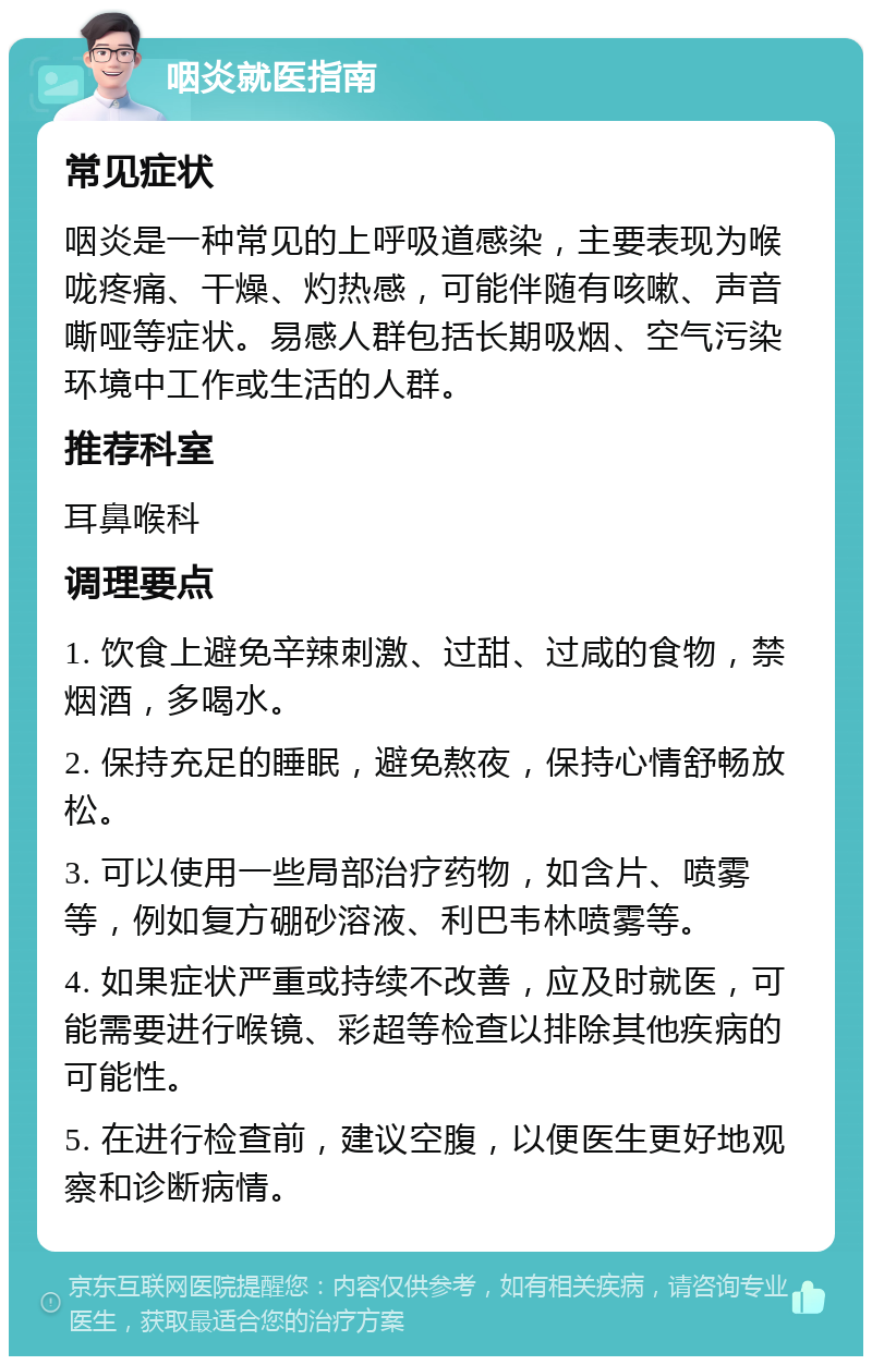 咽炎就医指南 常见症状 咽炎是一种常见的上呼吸道感染，主要表现为喉咙疼痛、干燥、灼热感，可能伴随有咳嗽、声音嘶哑等症状。易感人群包括长期吸烟、空气污染环境中工作或生活的人群。 推荐科室 耳鼻喉科 调理要点 1. 饮食上避免辛辣刺激、过甜、过咸的食物，禁烟酒，多喝水。 2. 保持充足的睡眠，避免熬夜，保持心情舒畅放松。 3. 可以使用一些局部治疗药物，如含片、喷雾等，例如复方硼砂溶液、利巴韦林喷雾等。 4. 如果症状严重或持续不改善，应及时就医，可能需要进行喉镜、彩超等检查以排除其他疾病的可能性。 5. 在进行检查前，建议空腹，以便医生更好地观察和诊断病情。