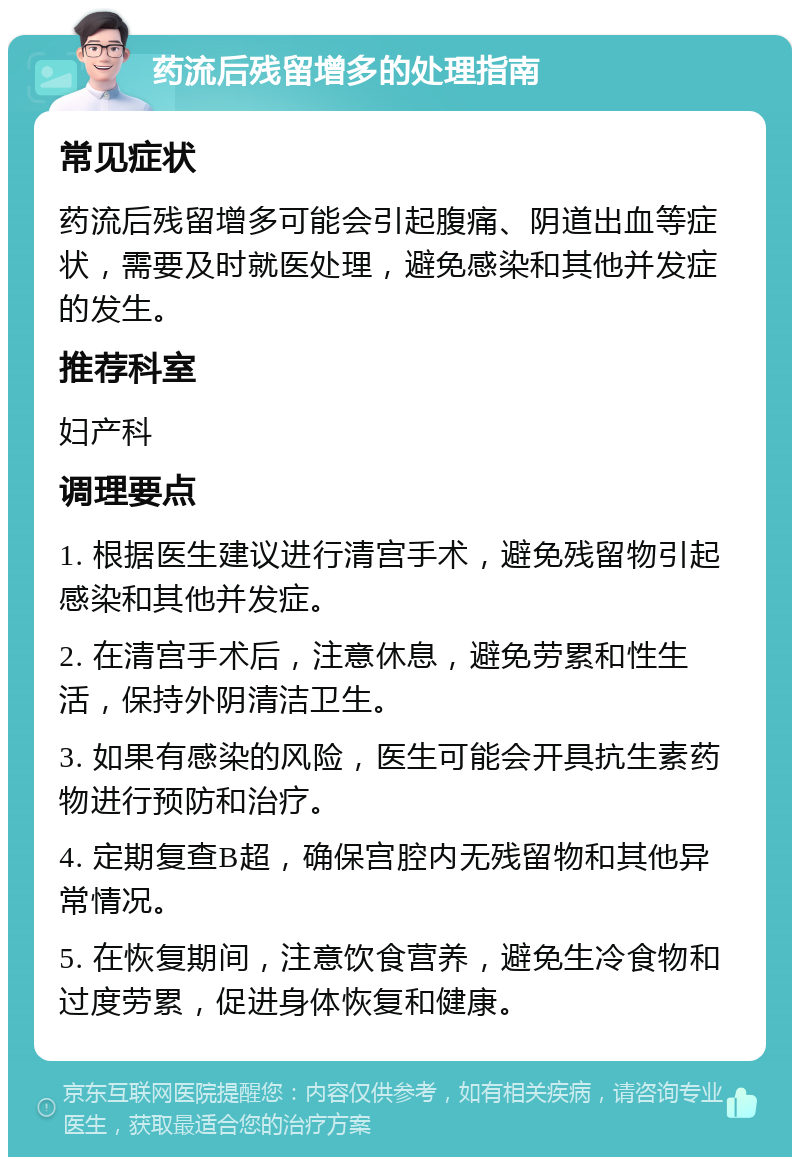 药流后残留增多的处理指南 常见症状 药流后残留增多可能会引起腹痛、阴道出血等症状，需要及时就医处理，避免感染和其他并发症的发生。 推荐科室 妇产科 调理要点 1. 根据医生建议进行清宫手术，避免残留物引起感染和其他并发症。 2. 在清宫手术后，注意休息，避免劳累和性生活，保持外阴清洁卫生。 3. 如果有感染的风险，医生可能会开具抗生素药物进行预防和治疗。 4. 定期复查B超，确保宫腔内无残留物和其他异常情况。 5. 在恢复期间，注意饮食营养，避免生冷食物和过度劳累，促进身体恢复和健康。