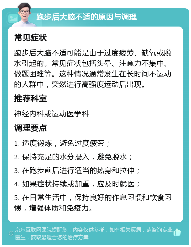 跑步后大脑不适的原因与调理 常见症状 跑步后大脑不适可能是由于过度疲劳、缺氧或脱水引起的。常见症状包括头晕、注意力不集中、做题困难等。这种情况通常发生在长时间不运动的人群中，突然进行高强度运动后出现。 推荐科室 神经内科或运动医学科 调理要点 1. 适度锻炼，避免过度疲劳； 2. 保持充足的水分摄入，避免脱水； 3. 在跑步前后进行适当的热身和拉伸； 4. 如果症状持续或加重，应及时就医； 5. 在日常生活中，保持良好的作息习惯和饮食习惯，增强体质和免疫力。