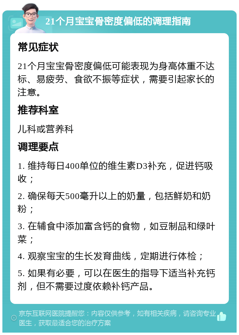 21个月宝宝骨密度偏低的调理指南 常见症状 21个月宝宝骨密度偏低可能表现为身高体重不达标、易疲劳、食欲不振等症状，需要引起家长的注意。 推荐科室 儿科或营养科 调理要点 1. 维持每日400单位的维生素D3补充，促进钙吸收； 2. 确保每天500毫升以上的奶量，包括鲜奶和奶粉； 3. 在辅食中添加富含钙的食物，如豆制品和绿叶菜； 4. 观察宝宝的生长发育曲线，定期进行体检； 5. 如果有必要，可以在医生的指导下适当补充钙剂，但不需要过度依赖补钙产品。