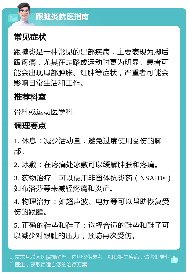 跟腱炎就医指南 常见症状 跟腱炎是一种常见的足部疾病，主要表现为脚后跟疼痛，尤其在走路或运动时更为明显。患者可能会出现局部肿胀、红肿等症状，严重者可能会影响日常生活和工作。 推荐科室 骨科或运动医学科 调理要点 1. 休息：减少活动量，避免过度使用受伤的脚部。 2. 冰敷：在疼痛处冰敷可以缓解肿胀和疼痛。 3. 药物治疗：可以使用非甾体抗炎药（NSAIDs）如布洛芬等来减轻疼痛和炎症。 4. 物理治疗：如超声波、电疗等可以帮助恢复受伤的跟腱。 5. 正确的鞋垫和鞋子：选择合适的鞋垫和鞋子可以减少对跟腱的压力，预防再次受伤。