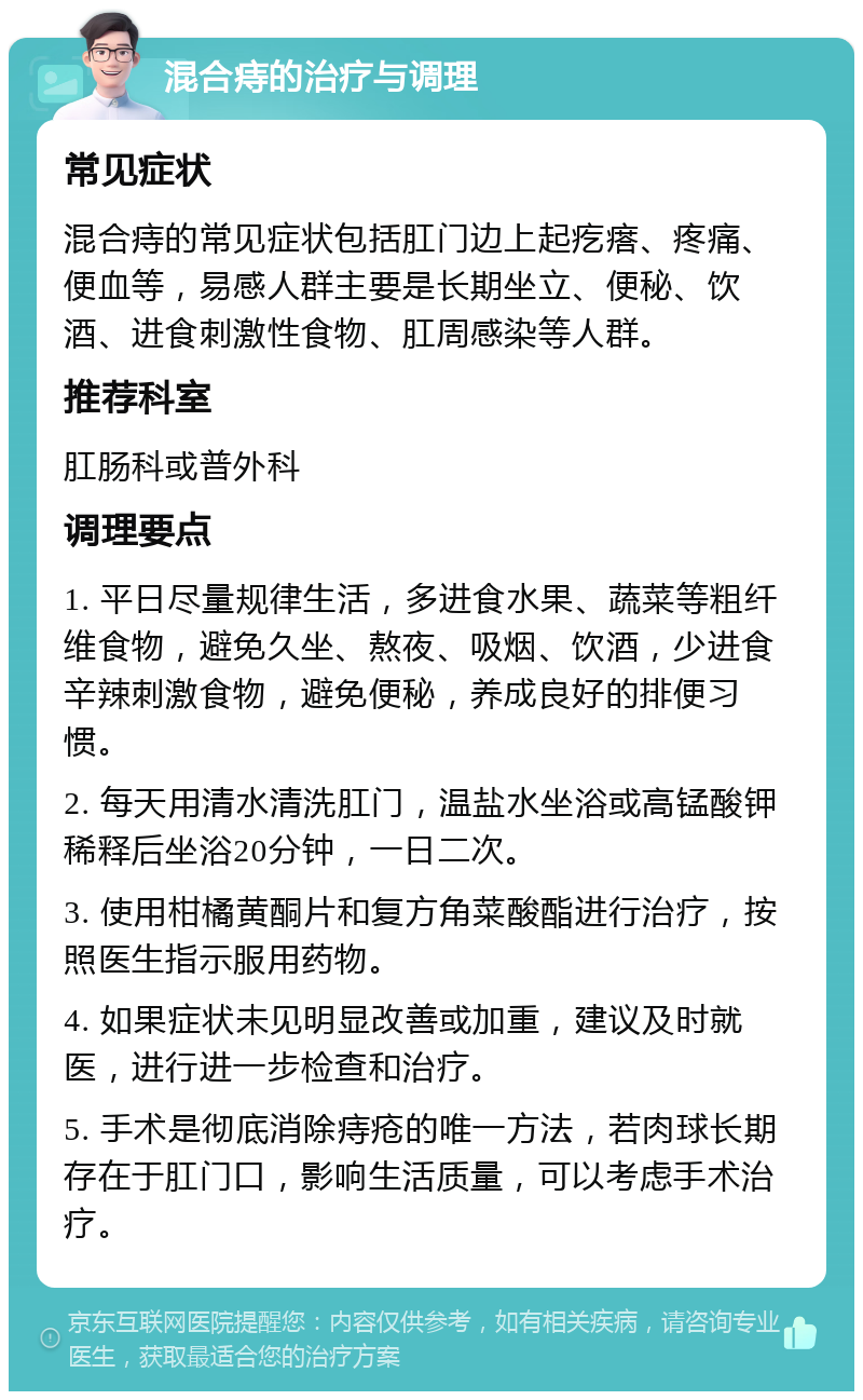 混合痔的治疗与调理 常见症状 混合痔的常见症状包括肛门边上起疙瘩、疼痛、便血等，易感人群主要是长期坐立、便秘、饮酒、进食刺激性食物、肛周感染等人群。 推荐科室 肛肠科或普外科 调理要点 1. 平日尽量规律生活，多进食水果、蔬菜等粗纤维食物，避免久坐、熬夜、吸烟、饮酒，少进食辛辣刺激食物，避免便秘，养成良好的排便习惯。 2. 每天用清水清洗肛门，温盐水坐浴或高锰酸钾稀释后坐浴20分钟，一日二次。 3. 使用柑橘黄酮片和复方角菜酸酯进行治疗，按照医生指示服用药物。 4. 如果症状未见明显改善或加重，建议及时就医，进行进一步检查和治疗。 5. 手术是彻底消除痔疮的唯一方法，若肉球长期存在于肛门口，影响生活质量，可以考虑手术治疗。