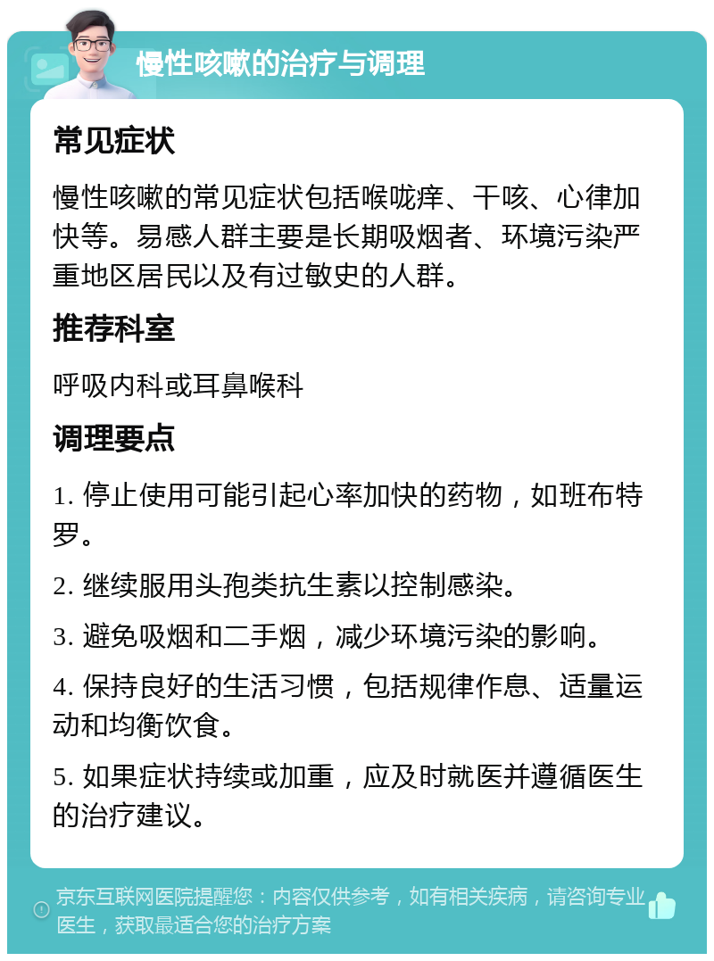 慢性咳嗽的治疗与调理 常见症状 慢性咳嗽的常见症状包括喉咙痒、干咳、心律加快等。易感人群主要是长期吸烟者、环境污染严重地区居民以及有过敏史的人群。 推荐科室 呼吸内科或耳鼻喉科 调理要点 1. 停止使用可能引起心率加快的药物，如班布特罗。 2. 继续服用头孢类抗生素以控制感染。 3. 避免吸烟和二手烟，减少环境污染的影响。 4. 保持良好的生活习惯，包括规律作息、适量运动和均衡饮食。 5. 如果症状持续或加重，应及时就医并遵循医生的治疗建议。