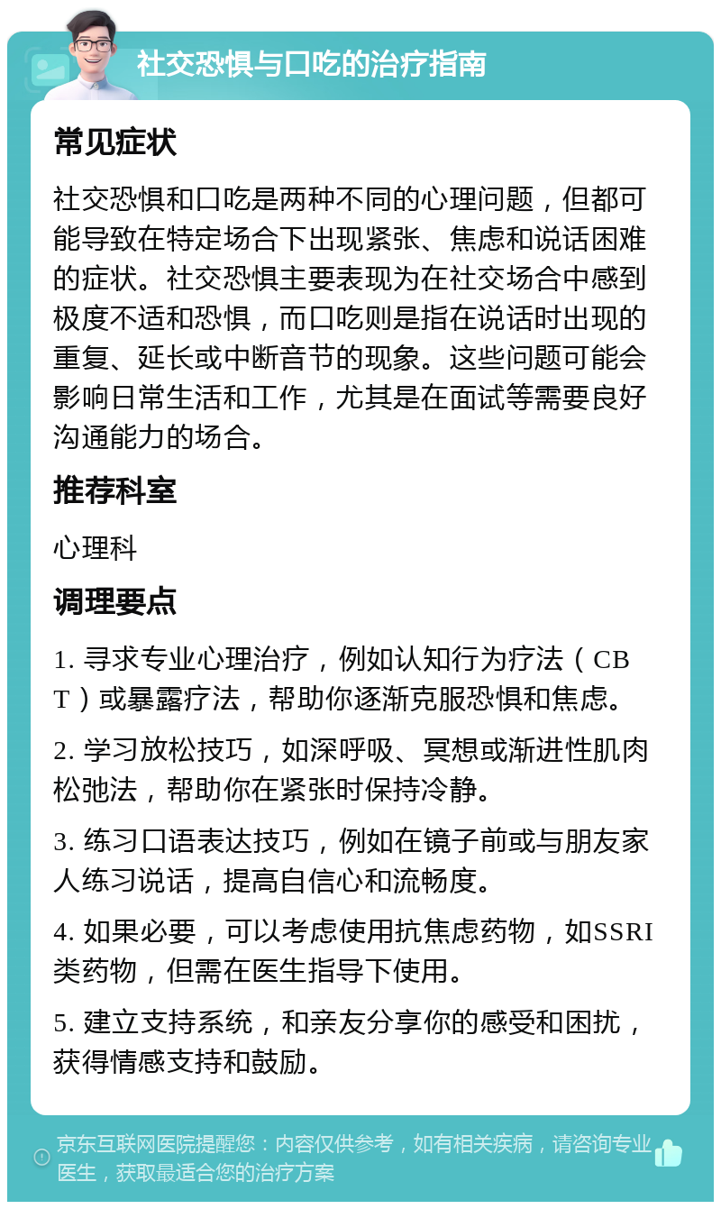 社交恐惧与口吃的治疗指南 常见症状 社交恐惧和口吃是两种不同的心理问题，但都可能导致在特定场合下出现紧张、焦虑和说话困难的症状。社交恐惧主要表现为在社交场合中感到极度不适和恐惧，而口吃则是指在说话时出现的重复、延长或中断音节的现象。这些问题可能会影响日常生活和工作，尤其是在面试等需要良好沟通能力的场合。 推荐科室 心理科 调理要点 1. 寻求专业心理治疗，例如认知行为疗法（CBT）或暴露疗法，帮助你逐渐克服恐惧和焦虑。 2. 学习放松技巧，如深呼吸、冥想或渐进性肌肉松弛法，帮助你在紧张时保持冷静。 3. 练习口语表达技巧，例如在镜子前或与朋友家人练习说话，提高自信心和流畅度。 4. 如果必要，可以考虑使用抗焦虑药物，如SSRI类药物，但需在医生指导下使用。 5. 建立支持系统，和亲友分享你的感受和困扰，获得情感支持和鼓励。