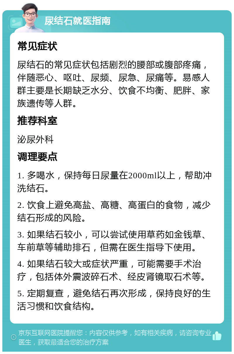 尿结石就医指南 常见症状 尿结石的常见症状包括剧烈的腰部或腹部疼痛，伴随恶心、呕吐、尿频、尿急、尿痛等。易感人群主要是长期缺乏水分、饮食不均衡、肥胖、家族遗传等人群。 推荐科室 泌尿外科 调理要点 1. 多喝水，保持每日尿量在2000ml以上，帮助冲洗结石。 2. 饮食上避免高盐、高糖、高蛋白的食物，减少结石形成的风险。 3. 如果结石较小，可以尝试使用草药如金钱草、车前草等辅助排石，但需在医生指导下使用。 4. 如果结石较大或症状严重，可能需要手术治疗，包括体外震波碎石术、经皮肾镜取石术等。 5. 定期复查，避免结石再次形成，保持良好的生活习惯和饮食结构。