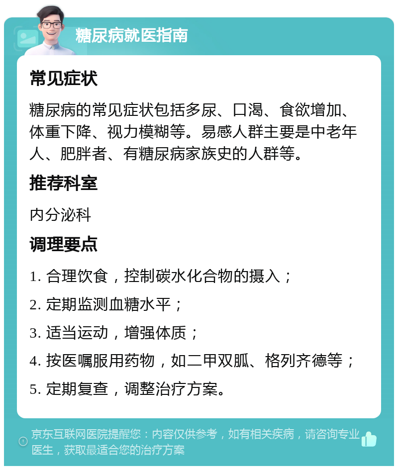 糖尿病就医指南 常见症状 糖尿病的常见症状包括多尿、口渴、食欲增加、体重下降、视力模糊等。易感人群主要是中老年人、肥胖者、有糖尿病家族史的人群等。 推荐科室 内分泌科 调理要点 1. 合理饮食，控制碳水化合物的摄入； 2. 定期监测血糖水平； 3. 适当运动，增强体质； 4. 按医嘱服用药物，如二甲双胍、格列齐德等； 5. 定期复查，调整治疗方案。