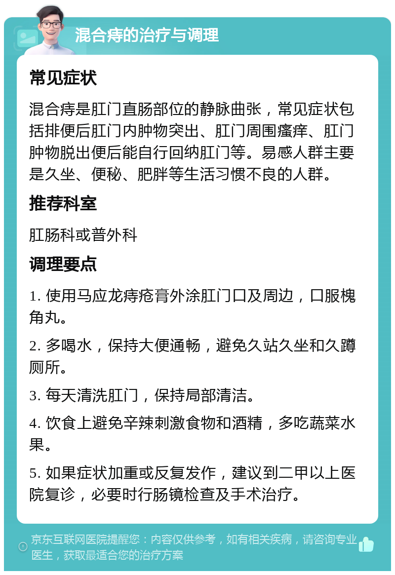 混合痔的治疗与调理 常见症状 混合痔是肛门直肠部位的静脉曲张，常见症状包括排便后肛门内肿物突出、肛门周围瘙痒、肛门肿物脱出便后能自行回纳肛门等。易感人群主要是久坐、便秘、肥胖等生活习惯不良的人群。 推荐科室 肛肠科或普外科 调理要点 1. 使用马应龙痔疮膏外涂肛门口及周边，口服槐角丸。 2. 多喝水，保持大便通畅，避免久站久坐和久蹲厕所。 3. 每天清洗肛门，保持局部清洁。 4. 饮食上避免辛辣刺激食物和酒精，多吃蔬菜水果。 5. 如果症状加重或反复发作，建议到二甲以上医院复诊，必要时行肠镜检查及手术治疗。