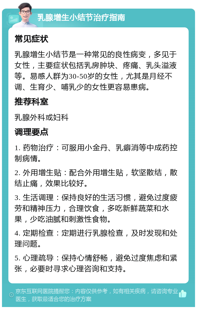 乳腺增生小结节治疗指南 常见症状 乳腺增生小结节是一种常见的良性病变，多见于女性，主要症状包括乳房肿块、疼痛、乳头溢液等。易感人群为30-50岁的女性，尤其是月经不调、生育少、哺乳少的女性更容易患病。 推荐科室 乳腺外科或妇科 调理要点 1. 药物治疗：可服用小金丹、乳癖消等中成药控制病情。 2. 外用增生贴：配合外用增生贴，软坚散结，散结止痛，效果比较好。 3. 生活调理：保持良好的生活习惯，避免过度疲劳和精神压力，合理饮食，多吃新鲜蔬菜和水果，少吃油腻和刺激性食物。 4. 定期检查：定期进行乳腺检查，及时发现和处理问题。 5. 心理疏导：保持心情舒畅，避免过度焦虑和紧张，必要时寻求心理咨询和支持。