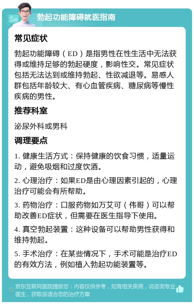 勃起功能障碍就医指南 常见症状 勃起功能障碍（ED）是指男性在性生活中无法获得或维持足够的勃起硬度，影响性交。常见症状包括无法达到或维持勃起、性欲减退等。易感人群包括年龄较大、有心血管疾病、糖尿病等慢性疾病的男性。 推荐科室 泌尿外科或男科 调理要点 1. 健康生活方式：保持健康的饮食习惯，适量运动，避免吸烟和过度饮酒。 2. 心理治疗：如果ED是由心理因素引起的，心理治疗可能会有所帮助。 3. 药物治疗：口服药物如万艾可（伟哥）可以帮助改善ED症状，但需要在医生指导下使用。 4. 真空勃起装置：这种设备可以帮助男性获得和维持勃起。 5. 手术治疗：在某些情况下，手术可能是治疗ED的有效方法，例如植入勃起功能装置等。