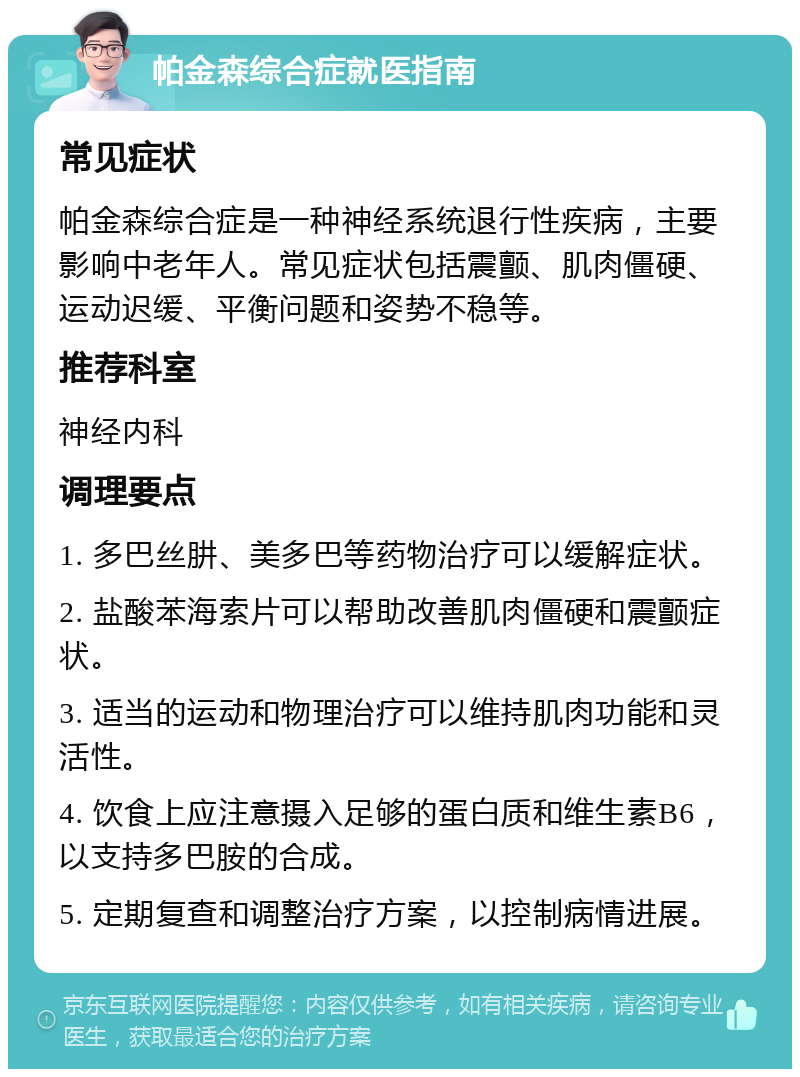 帕金森综合症就医指南 常见症状 帕金森综合症是一种神经系统退行性疾病，主要影响中老年人。常见症状包括震颤、肌肉僵硬、运动迟缓、平衡问题和姿势不稳等。 推荐科室 神经内科 调理要点 1. 多巴丝肼、美多巴等药物治疗可以缓解症状。 2. 盐酸苯海索片可以帮助改善肌肉僵硬和震颤症状。 3. 适当的运动和物理治疗可以维持肌肉功能和灵活性。 4. 饮食上应注意摄入足够的蛋白质和维生素B6，以支持多巴胺的合成。 5. 定期复查和调整治疗方案，以控制病情进展。