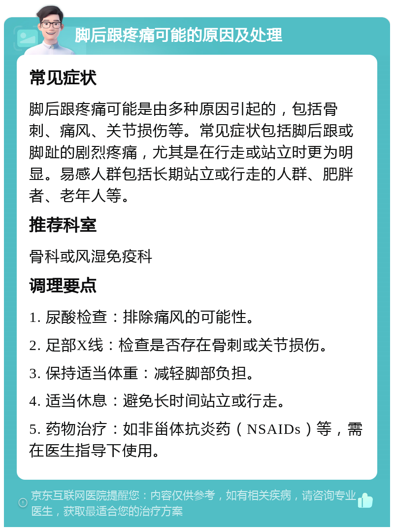 脚后跟疼痛可能的原因及处理 常见症状 脚后跟疼痛可能是由多种原因引起的，包括骨刺、痛风、关节损伤等。常见症状包括脚后跟或脚趾的剧烈疼痛，尤其是在行走或站立时更为明显。易感人群包括长期站立或行走的人群、肥胖者、老年人等。 推荐科室 骨科或风湿免疫科 调理要点 1. 尿酸检查：排除痛风的可能性。 2. 足部X线：检查是否存在骨刺或关节损伤。 3. 保持适当体重：减轻脚部负担。 4. 适当休息：避免长时间站立或行走。 5. 药物治疗：如非甾体抗炎药（NSAIDs）等，需在医生指导下使用。