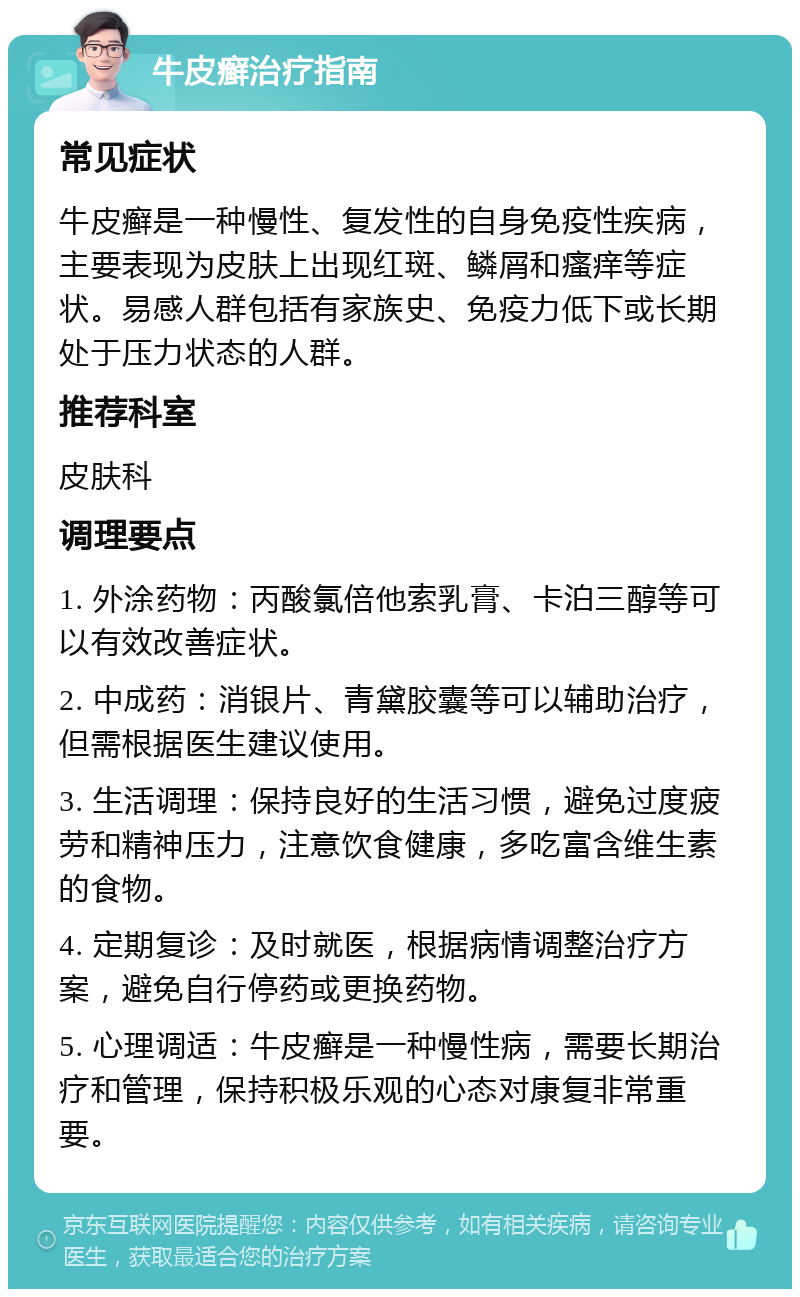 牛皮癣治疗指南 常见症状 牛皮癣是一种慢性、复发性的自身免疫性疾病，主要表现为皮肤上出现红斑、鳞屑和瘙痒等症状。易感人群包括有家族史、免疫力低下或长期处于压力状态的人群。 推荐科室 皮肤科 调理要点 1. 外涂药物：丙酸氯倍他索乳膏、卡泊三醇等可以有效改善症状。 2. 中成药：消银片、青黛胶囊等可以辅助治疗，但需根据医生建议使用。 3. 生活调理：保持良好的生活习惯，避免过度疲劳和精神压力，注意饮食健康，多吃富含维生素的食物。 4. 定期复诊：及时就医，根据病情调整治疗方案，避免自行停药或更换药物。 5. 心理调适：牛皮癣是一种慢性病，需要长期治疗和管理，保持积极乐观的心态对康复非常重要。