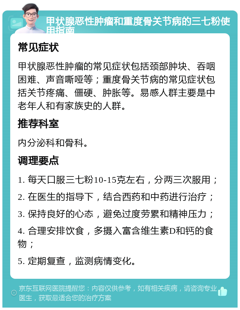 甲状腺恶性肿瘤和重度骨关节病的三七粉使用指南 常见症状 甲状腺恶性肿瘤的常见症状包括颈部肿块、吞咽困难、声音嘶哑等；重度骨关节病的常见症状包括关节疼痛、僵硬、肿胀等。易感人群主要是中老年人和有家族史的人群。 推荐科室 内分泌科和骨科。 调理要点 1. 每天口服三七粉10-15克左右，分两三次服用； 2. 在医生的指导下，结合西药和中药进行治疗； 3. 保持良好的心态，避免过度劳累和精神压力； 4. 合理安排饮食，多摄入富含维生素D和钙的食物； 5. 定期复查，监测病情变化。