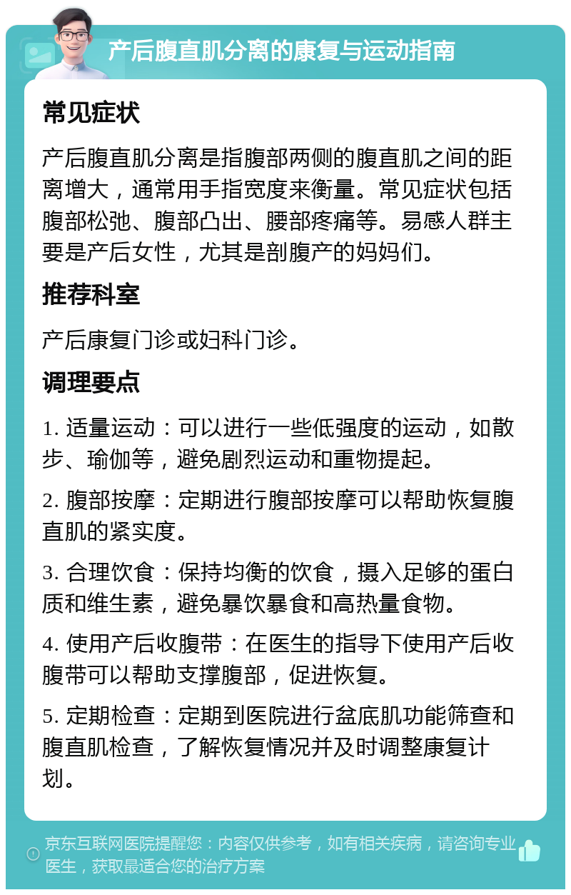 产后腹直肌分离的康复与运动指南 常见症状 产后腹直肌分离是指腹部两侧的腹直肌之间的距离增大，通常用手指宽度来衡量。常见症状包括腹部松弛、腹部凸出、腰部疼痛等。易感人群主要是产后女性，尤其是剖腹产的妈妈们。 推荐科室 产后康复门诊或妇科门诊。 调理要点 1. 适量运动：可以进行一些低强度的运动，如散步、瑜伽等，避免剧烈运动和重物提起。 2. 腹部按摩：定期进行腹部按摩可以帮助恢复腹直肌的紧实度。 3. 合理饮食：保持均衡的饮食，摄入足够的蛋白质和维生素，避免暴饮暴食和高热量食物。 4. 使用产后收腹带：在医生的指导下使用产后收腹带可以帮助支撑腹部，促进恢复。 5. 定期检查：定期到医院进行盆底肌功能筛查和腹直肌检查，了解恢复情况并及时调整康复计划。