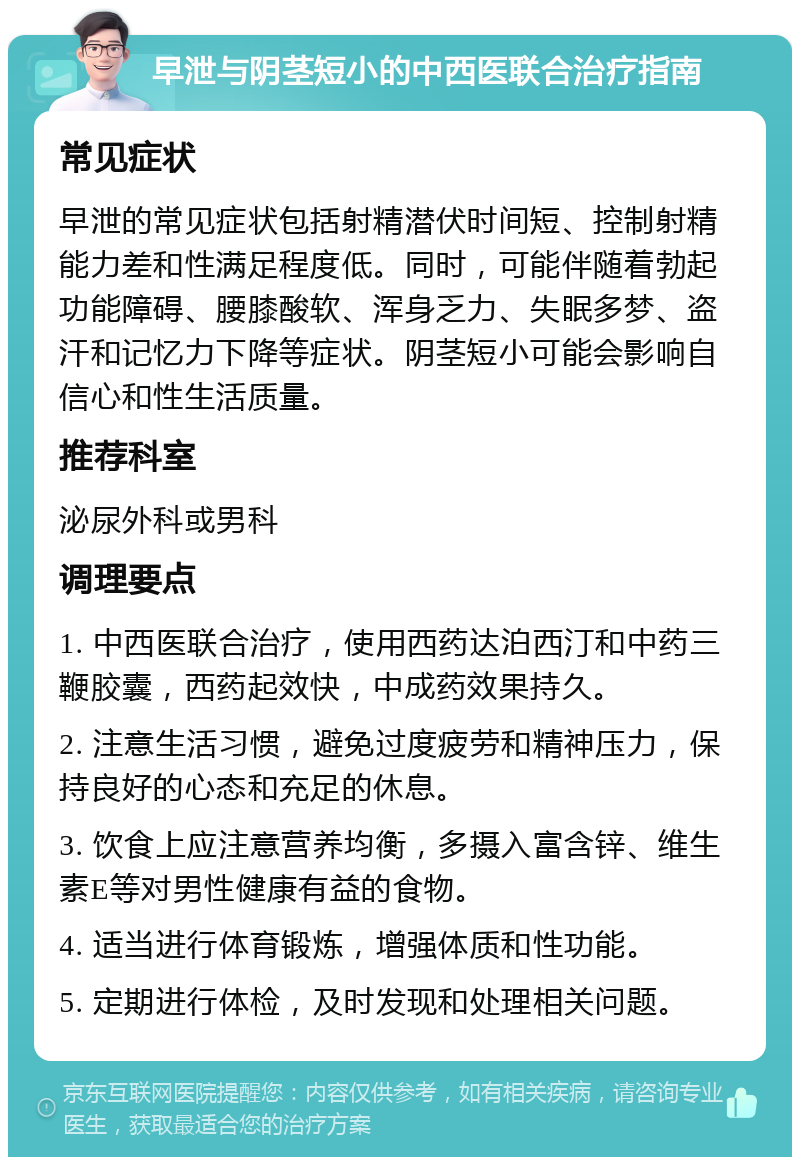 早泄与阴茎短小的中西医联合治疗指南 常见症状 早泄的常见症状包括射精潜伏时间短、控制射精能力差和性满足程度低。同时，可能伴随着勃起功能障碍、腰膝酸软、浑身乏力、失眠多梦、盗汗和记忆力下降等症状。阴茎短小可能会影响自信心和性生活质量。 推荐科室 泌尿外科或男科 调理要点 1. 中西医联合治疗，使用西药达泊西汀和中药三鞭胶囊，西药起效快，中成药效果持久。 2. 注意生活习惯，避免过度疲劳和精神压力，保持良好的心态和充足的休息。 3. 饮食上应注意营养均衡，多摄入富含锌、维生素E等对男性健康有益的食物。 4. 适当进行体育锻炼，增强体质和性功能。 5. 定期进行体检，及时发现和处理相关问题。