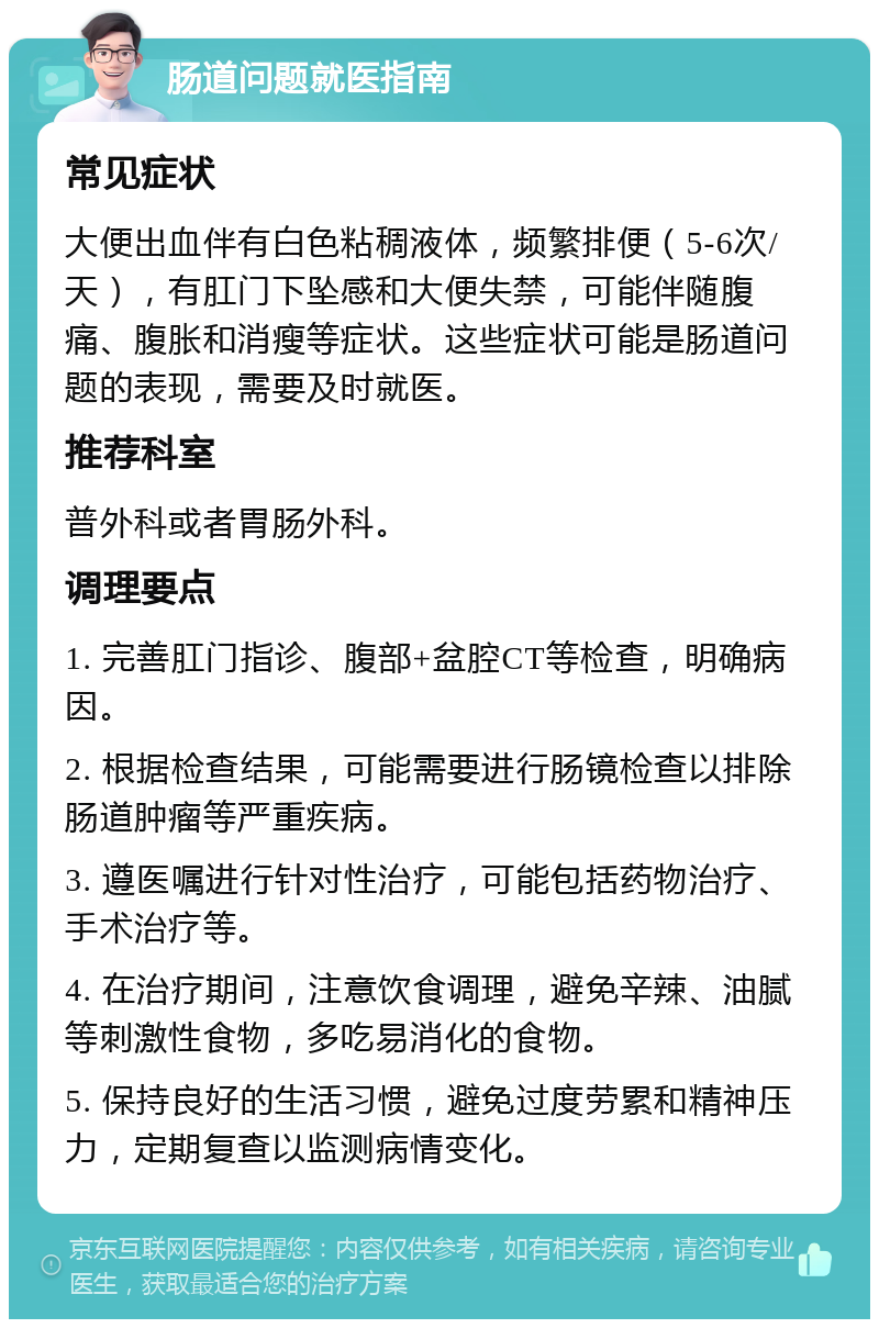 肠道问题就医指南 常见症状 大便出血伴有白色粘稠液体，频繁排便（5-6次/天），有肛门下坠感和大便失禁，可能伴随腹痛、腹胀和消瘦等症状。这些症状可能是肠道问题的表现，需要及时就医。 推荐科室 普外科或者胃肠外科。 调理要点 1. 完善肛门指诊、腹部+盆腔CT等检查，明确病因。 2. 根据检查结果，可能需要进行肠镜检查以排除肠道肿瘤等严重疾病。 3. 遵医嘱进行针对性治疗，可能包括药物治疗、手术治疗等。 4. 在治疗期间，注意饮食调理，避免辛辣、油腻等刺激性食物，多吃易消化的食物。 5. 保持良好的生活习惯，避免过度劳累和精神压力，定期复查以监测病情变化。