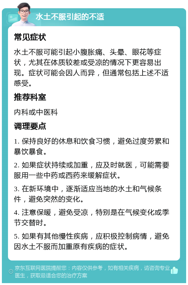 水土不服引起的不适 常见症状 水土不服可能引起小腹胀痛、头晕、眼花等症状，尤其在体质较差或受凉的情况下更容易出现。症状可能会因人而异，但通常包括上述不适感受。 推荐科室 内科或中医科 调理要点 1. 保持良好的休息和饮食习惯，避免过度劳累和暴饮暴食。 2. 如果症状持续或加重，应及时就医，可能需要服用一些中药或西药来缓解症状。 3. 在新环境中，逐渐适应当地的水土和气候条件，避免突然的变化。 4. 注意保暖，避免受凉，特别是在气候变化或季节交替时。 5. 如果有其他慢性疾病，应积极控制病情，避免因水土不服而加重原有疾病的症状。