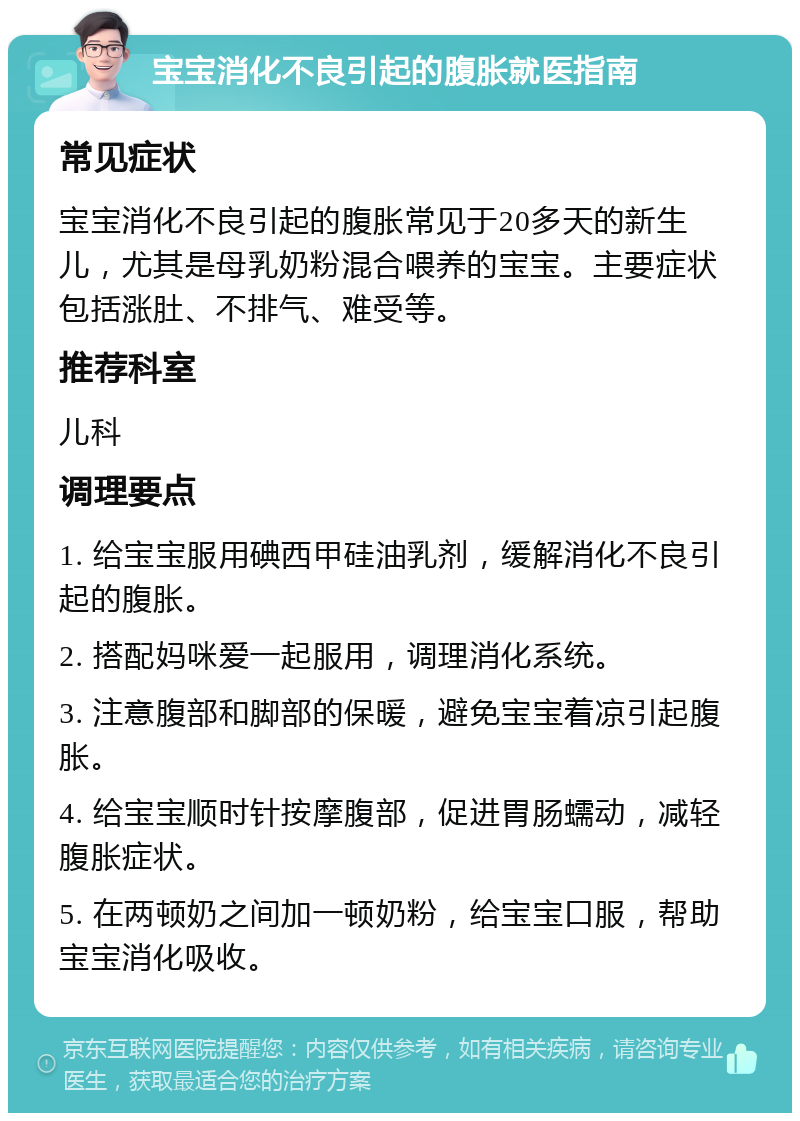 宝宝消化不良引起的腹胀就医指南 常见症状 宝宝消化不良引起的腹胀常见于20多天的新生儿，尤其是母乳奶粉混合喂养的宝宝。主要症状包括涨肚、不排气、难受等。 推荐科室 儿科 调理要点 1. 给宝宝服用碘西甲硅油乳剂，缓解消化不良引起的腹胀。 2. 搭配妈咪爱一起服用，调理消化系统。 3. 注意腹部和脚部的保暖，避免宝宝着凉引起腹胀。 4. 给宝宝顺时针按摩腹部，促进胃肠蠕动，减轻腹胀症状。 5. 在两顿奶之间加一顿奶粉，给宝宝口服，帮助宝宝消化吸收。