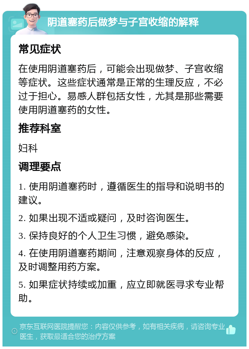 阴道塞药后做梦与子宫收缩的解释 常见症状 在使用阴道塞药后，可能会出现做梦、子宫收缩等症状。这些症状通常是正常的生理反应，不必过于担心。易感人群包括女性，尤其是那些需要使用阴道塞药的女性。 推荐科室 妇科 调理要点 1. 使用阴道塞药时，遵循医生的指导和说明书的建议。 2. 如果出现不适或疑问，及时咨询医生。 3. 保持良好的个人卫生习惯，避免感染。 4. 在使用阴道塞药期间，注意观察身体的反应，及时调整用药方案。 5. 如果症状持续或加重，应立即就医寻求专业帮助。