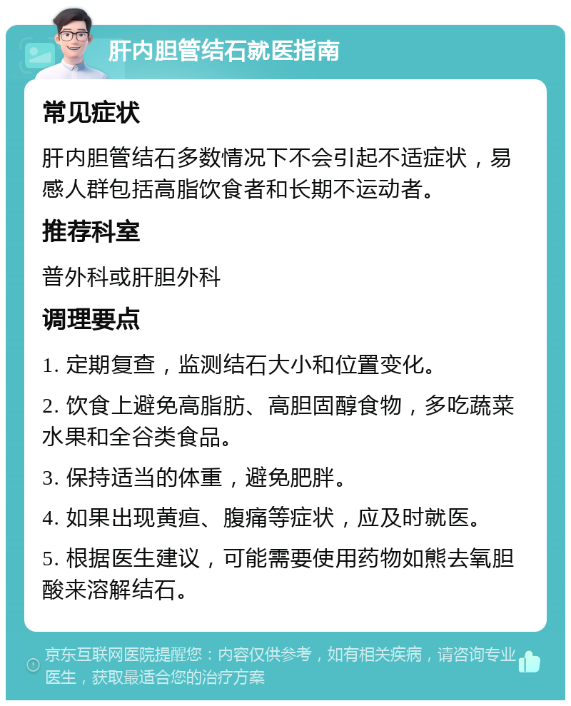 肝内胆管结石就医指南 常见症状 肝内胆管结石多数情况下不会引起不适症状，易感人群包括高脂饮食者和长期不运动者。 推荐科室 普外科或肝胆外科 调理要点 1. 定期复查，监测结石大小和位置变化。 2. 饮食上避免高脂肪、高胆固醇食物，多吃蔬菜水果和全谷类食品。 3. 保持适当的体重，避免肥胖。 4. 如果出现黄疸、腹痛等症状，应及时就医。 5. 根据医生建议，可能需要使用药物如熊去氧胆酸来溶解结石。