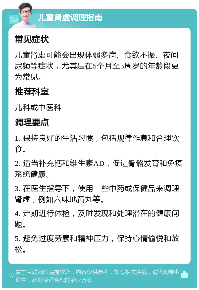 儿童肾虚调理指南 常见症状 儿童肾虚可能会出现体弱多病、食欲不振、夜间尿频等症状，尤其是在5个月至3周岁的年龄段更为常见。 推荐科室 儿科或中医科 调理要点 1. 保持良好的生活习惯，包括规律作息和合理饮食。 2. 适当补充钙和维生素AD，促进骨骼发育和免疫系统健康。 3. 在医生指导下，使用一些中药或保健品来调理肾虚，例如六味地黄丸等。 4. 定期进行体检，及时发现和处理潜在的健康问题。 5. 避免过度劳累和精神压力，保持心情愉悦和放松。