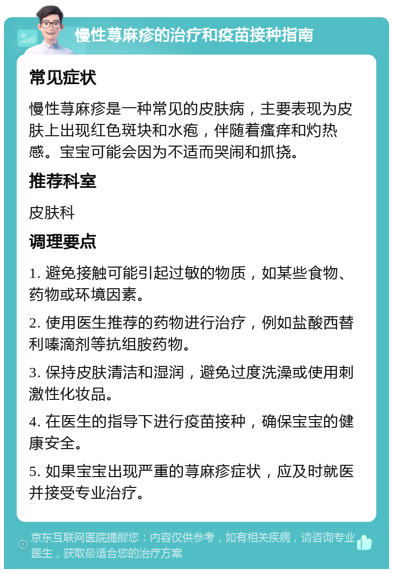 慢性荨麻疹的治疗和疫苗接种指南 常见症状 慢性荨麻疹是一种常见的皮肤病，主要表现为皮肤上出现红色斑块和水疱，伴随着瘙痒和灼热感。宝宝可能会因为不适而哭闹和抓挠。 推荐科室 皮肤科 调理要点 1. 避免接触可能引起过敏的物质，如某些食物、药物或环境因素。 2. 使用医生推荐的药物进行治疗，例如盐酸西替利嗪滴剂等抗组胺药物。 3. 保持皮肤清洁和湿润，避免过度洗澡或使用刺激性化妆品。 4. 在医生的指导下进行疫苗接种，确保宝宝的健康安全。 5. 如果宝宝出现严重的荨麻疹症状，应及时就医并接受专业治疗。