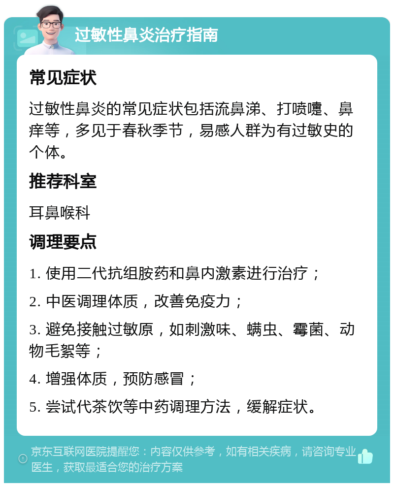 过敏性鼻炎治疗指南 常见症状 过敏性鼻炎的常见症状包括流鼻涕、打喷嚏、鼻痒等，多见于春秋季节，易感人群为有过敏史的个体。 推荐科室 耳鼻喉科 调理要点 1. 使用二代抗组胺药和鼻内激素进行治疗； 2. 中医调理体质，改善免疫力； 3. 避免接触过敏原，如刺激味、螨虫、霉菌、动物毛絮等； 4. 增强体质，预防感冒； 5. 尝试代茶饮等中药调理方法，缓解症状。