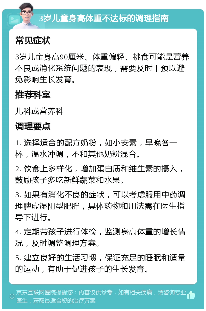 3岁儿童身高体重不达标的调理指南 常见症状 3岁儿童身高90厘米、体重偏轻、挑食可能是营养不良或消化系统问题的表现，需要及时干预以避免影响生长发育。 推荐科室 儿科或营养科 调理要点 1. 选择适合的配方奶粉，如小安素，早晚各一杯，温水冲调，不和其他奶粉混合。 2. 饮食上多样化，增加蛋白质和维生素的摄入，鼓励孩子多吃新鲜蔬菜和水果。 3. 如果有消化不良的症状，可以考虑服用中药调理脾虚湿阻型肥胖，具体药物和用法需在医生指导下进行。 4. 定期带孩子进行体检，监测身高体重的增长情况，及时调整调理方案。 5. 建立良好的生活习惯，保证充足的睡眠和适量的运动，有助于促进孩子的生长发育。