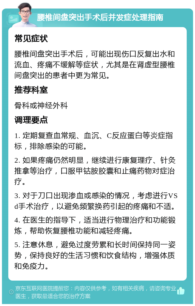 腰椎间盘突出手术后并发症处理指南 常见症状 腰椎间盘突出手术后，可能出现伤口反复出水和流血、疼痛不缓解等症状，尤其是在肾虚型腰椎间盘突出的患者中更为常见。 推荐科室 骨科或神经外科 调理要点 1. 定期复查血常规、血沉、C反应蛋白等炎症指标，排除感染的可能。 2. 如果疼痛仍然明显，继续进行康复理疗、针灸推拿等治疗，口服甲钴胺胶囊和止痛药物对症治疗。 3. 对于刀口出现渗血或感染的情况，考虑进行VS d手术治疗，以避免频繁换药引起的疼痛和不适。 4. 在医生的指导下，适当进行物理治疗和功能锻炼，帮助恢复腰椎功能和减轻疼痛。 5. 注意休息，避免过度劳累和长时间保持同一姿势，保持良好的生活习惯和饮食结构，增强体质和免疫力。