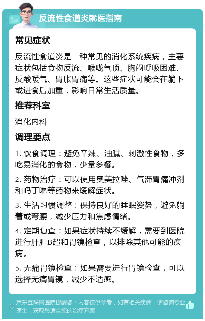 反流性食道炎就医指南 常见症状 反流性食道炎是一种常见的消化系统疾病，主要症状包括食物反流、喉咙气顶、胸闷呼吸困难、反酸嗳气、胃胀胃痛等。这些症状可能会在躺下或进食后加重，影响日常生活质量。 推荐科室 消化内科 调理要点 1. 饮食调理：避免辛辣、油腻、刺激性食物，多吃易消化的食物，少量多餐。 2. 药物治疗：可以使用奥美拉唑、气滞胃痛冲剂和吗丁啉等药物来缓解症状。 3. 生活习惯调整：保持良好的睡眠姿势，避免躺着或弯腰，减少压力和焦虑情绪。 4. 定期复查：如果症状持续不缓解，需要到医院进行肝胆B超和胃镜检查，以排除其他可能的疾病。 5. 无痛胃镜检查：如果需要进行胃镜检查，可以选择无痛胃镜，减少不适感。