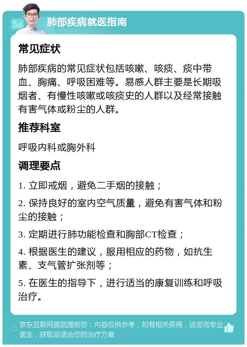 肺部疾病就医指南 常见症状 肺部疾病的常见症状包括咳嗽、咳痰、痰中带血、胸痛、呼吸困难等。易感人群主要是长期吸烟者、有慢性咳嗽或咳痰史的人群以及经常接触有害气体或粉尘的人群。 推荐科室 呼吸内科或胸外科 调理要点 1. 立即戒烟，避免二手烟的接触； 2. 保持良好的室内空气质量，避免有害气体和粉尘的接触； 3. 定期进行肺功能检查和胸部CT检查； 4. 根据医生的建议，服用相应的药物，如抗生素、支气管扩张剂等； 5. 在医生的指导下，进行适当的康复训练和呼吸治疗。